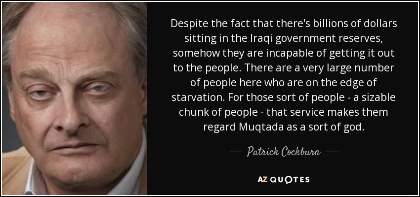 Despite the fact that there's billions of dollars sitting in the Iraqi government reserves, somehow they are incapable of getting it out to the people. There are a very large number of people here who are on the edge of starvation. For those sort of people - a sizable chunk of people - that service makes them regard Muqtada as a sort of god. - Patrick Cockburn