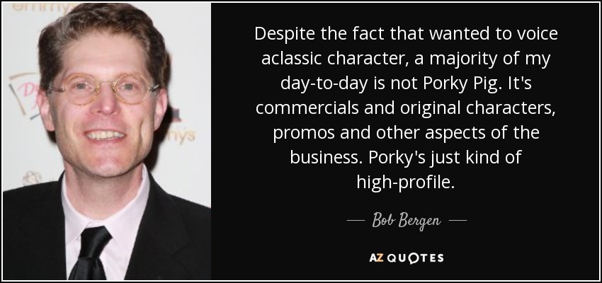 Despite the fact that wanted to voice aclassic character, a majority of my day-to-day is not Porky Pig. It's commercials and original characters, promos and other aspects of the business. Porky's just kind of high-profile. - Bob Bergen