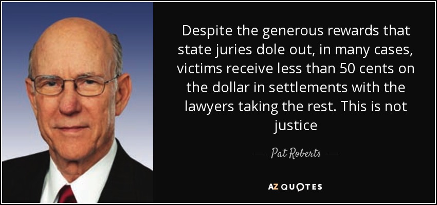 Despite the generous rewards that state juries dole out, in many cases, victims receive less than 50 cents on the dollar in settlements with the lawyers taking the rest. This is not justice - Pat Roberts
