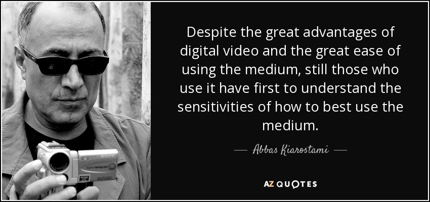 Despite the great advantages of digital video and the great ease of using the medium, still those who use it have first to understand the sensitivities of how to best use the medium. - Abbas Kiarostami