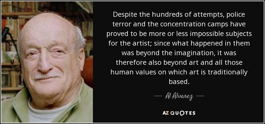 Despite the hundreds of attempts, police terror and the concentration camps have proved to be more or less impossible subjects for the artist; since what happened in them was beyond the imagination, it was therefore also beyond art and all those human values on which art is traditionally based. - Al Alvarez