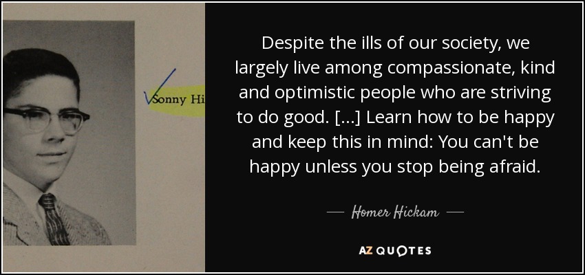 Despite the ills of our society, we largely live among compassionate, kind and optimistic people who are striving to do good. [...] Learn how to be happy and keep this in mind: You can't be happy unless you stop being afraid. - Homer Hickam