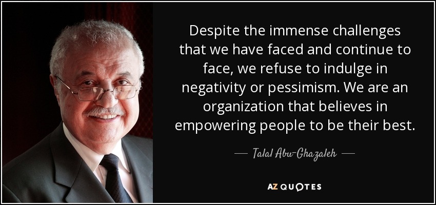 Despite the immense challenges that we have faced and continue to face, we refuse to indulge in negativity or pessimism. We are an organization that believes in empowering people to be their best. - Talal Abu-Ghazaleh