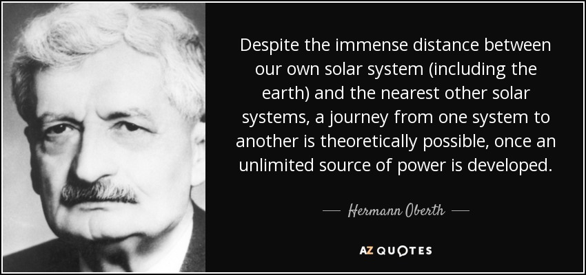 Despite the immense distance between our own solar system (including the earth) and the nearest other solar systems, a journey from one system to another is theoretically possible, once an unlimited source of power is developed. - Hermann Oberth