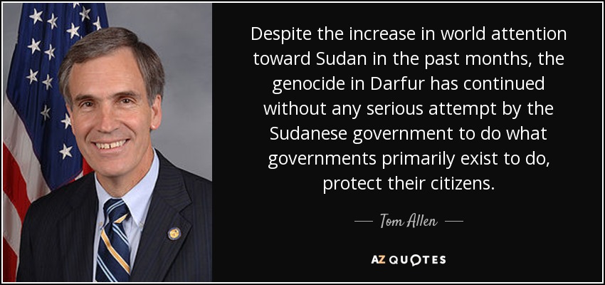 Despite the increase in world attention toward Sudan in the past months, the genocide in Darfur has continued without any serious attempt by the Sudanese government to do what governments primarily exist to do, protect their citizens. - Tom Allen