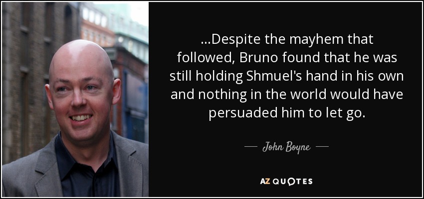 ...Despite the mayhem that followed, Bruno found that he was still holding Shmuel's hand in his own and nothing in the world would have persuaded him to let go. - John Boyne
