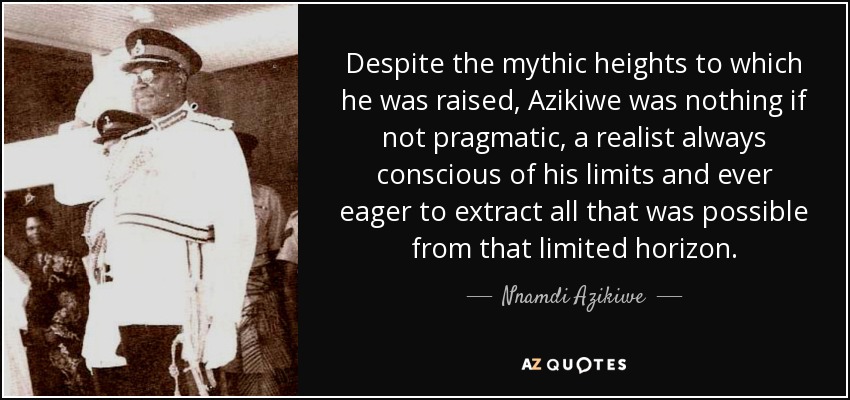 Despite the mythic heights to which he was raised, Azikiwe was nothing if not pragmatic, a realist always conscious of his limits and ever eager to extract all that was possible from that limited horizon. - Nnamdi Azikiwe