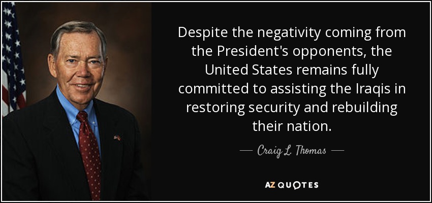 Despite the negativity coming from the President's opponents, the United States remains fully committed to assisting the Iraqis in restoring security and rebuilding their nation. - Craig L. Thomas