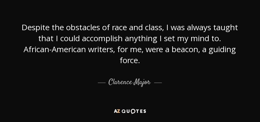 Despite the obstacles of race and class, I was always taught that I could accomplish anything I set my mind to. African-American writers, for me, were a beacon, a guiding force. - Clarence Major