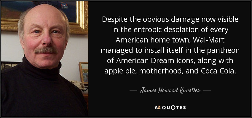 Despite the obvious damage now visible in the entropic desolation of every American home town, Wal-Mart managed to install itself in the pantheon of American Dream icons, along with apple pie, motherhood, and Coca Cola. - James Howard Kunstler