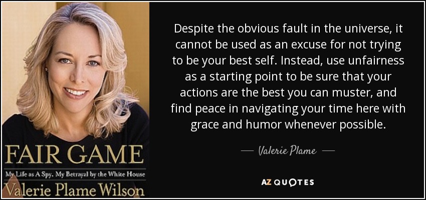 Despite the obvious fault in the universe, it cannot be used as an excuse for not trying to be your best self. Instead, use unfairness as a starting point to be sure that your actions are the best you can muster, and find peace in navigating your time here with grace and humor whenever possible. - Valerie Plame