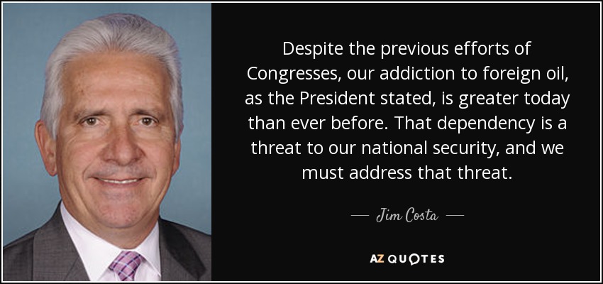 Despite the previous efforts of Congresses, our addiction to foreign oil, as the President stated, is greater today than ever before. That dependency is a threat to our national security, and we must address that threat. - Jim Costa