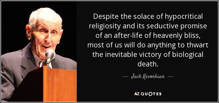 Despite the solace of hypocritical religiosity and its seductive promise of an after-life of heavenly bliss, most of us will do anything to thwart the inevitable victory of biological death. - Jack Kevorkian