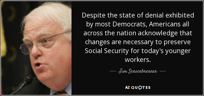 Despite the state of denial exhibited by most Democrats, Americans all across the nation acknowledge that changes are necessary to preserve Social Security for today's younger workers. - Jim Sensenbrenner