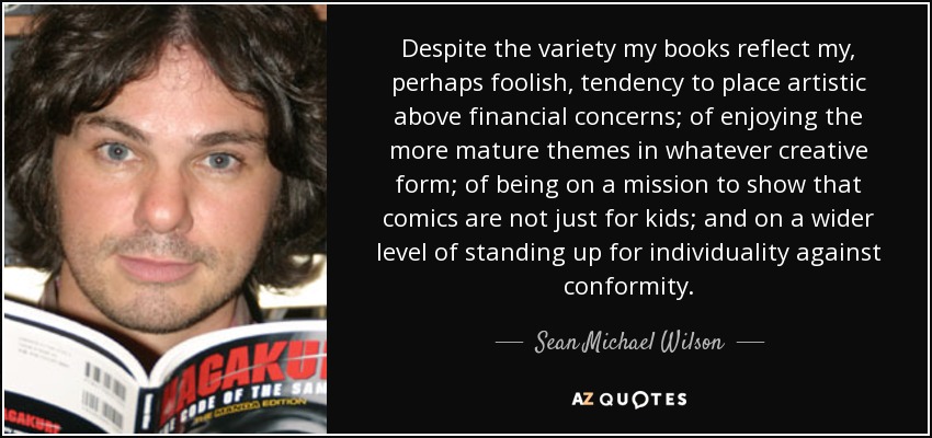 Despite the variety my books reflect my, perhaps foolish, tendency to place artistic above financial concerns; of enjoying the more mature themes in whatever creative form; of being on a mission to show that comics are not just for kids; and on a wider level of standing up for individuality against conformity. - Sean Michael Wilson