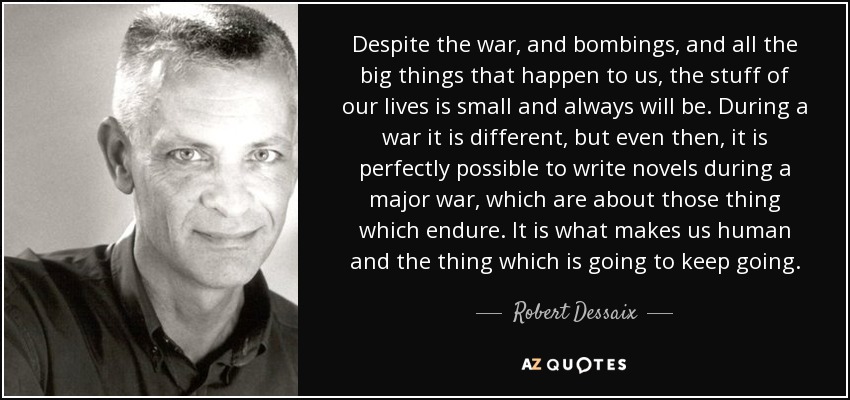 Despite the war, and bombings, and all the big things that happen to us, the stuff of our lives is small and always will be. During a war it is different, but even then, it is perfectly possible to write novels during a major war, which are about those thing which endure. It is what makes us human and the thing which is going to keep going. - Robert Dessaix