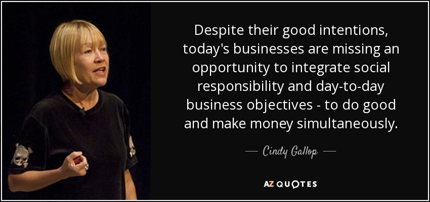 Despite their good intentions, today's businesses are missing an opportunity to integrate social responsibility and day-to-day business objectives - to do good and make money simultaneously. - Cindy Gallop