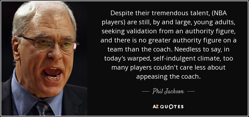 Despite their tremendous talent, (NBA players) are still, by and large, young adults, seeking validation from an authority figure, and there is no greater authority figure on a team than the coach. Needless to say, in today's warped, self-indulgent climate, too many players couldn't care less about appeasing the coach. - Phil Jackson