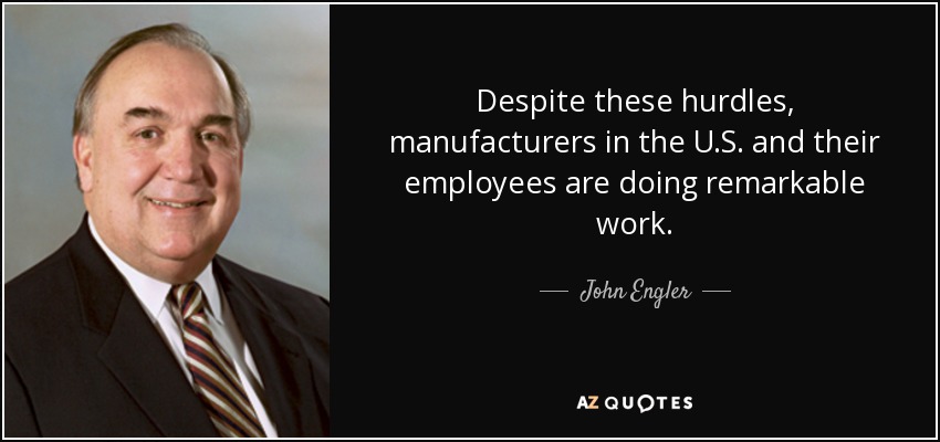 Despite these hurdles, manufacturers in the U.S. and their employees are doing remarkable work. - John Engler