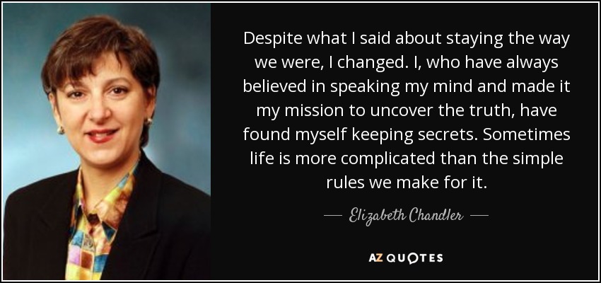Despite what I said about staying the way we were, I changed. I, who have always believed in speaking my mind and made it my mission to uncover the truth, have found myself keeping secrets. Sometimes life is more complicated than the simple rules we make for it. - Elizabeth Chandler