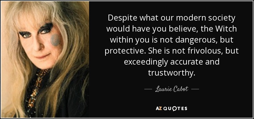 Despite what our modern society would have you believe, the Witch within you is not dangerous, but protective. She is not frivolous, but exceedingly accurate and trustworthy. - Laurie Cabot