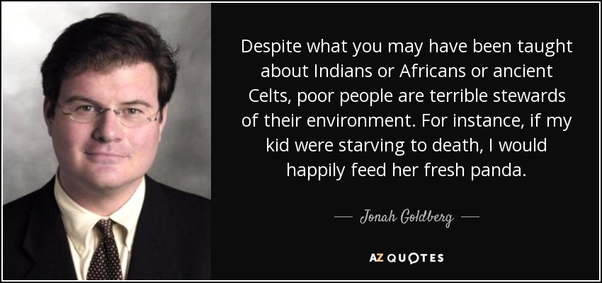 Despite what you may have been taught about Indians or Africans or ancient Celts, poor people are terrible stewards of their environment. For instance, if my kid were starving to death, I would happily feed her fresh panda. - Jonah Goldberg