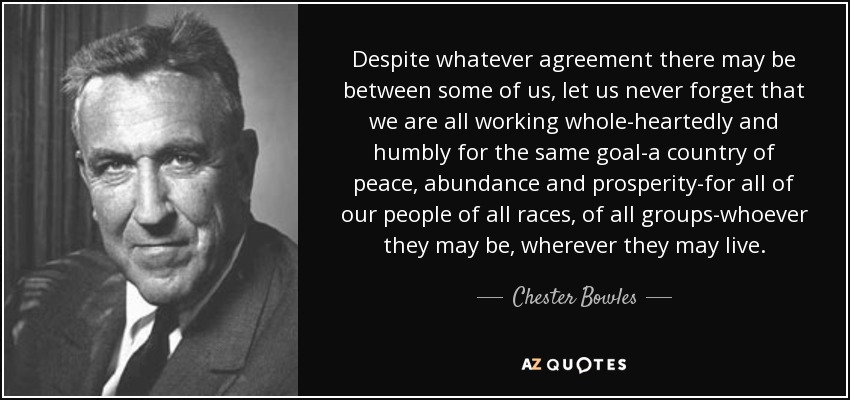 Despite whatever agreement there may be between some of us, let us never forget that we are all working whole-heartedly and humbly for the same goal-a country of peace, abundance and prosperity-for all of our people of all races, of all groups-whoever they may be, wherever they may live. - Chester Bowles
