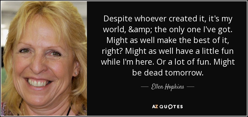 Despite whoever created it, it's my world, & the only one I've got. Might as well make the best of it, right? Might as well have a little fun while I'm here. Or a lot of fun. Might be dead tomorrow. - Ellen Hopkins