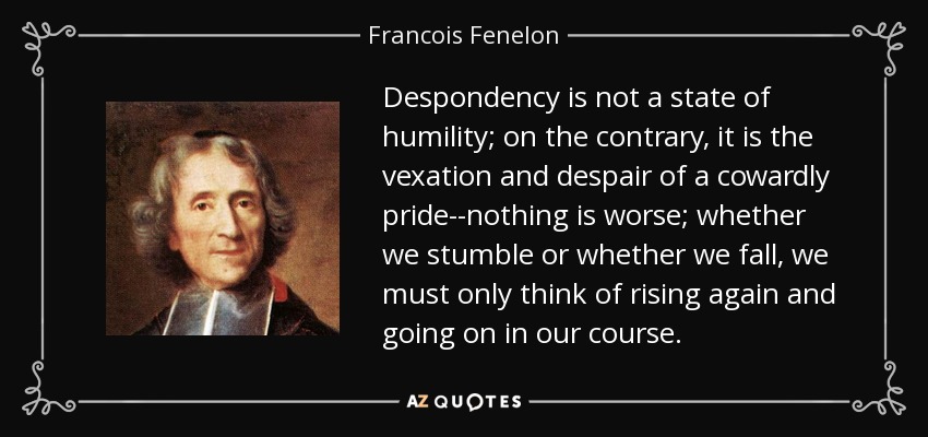 Despondency is not a state of humility; on the contrary, it is the vexation and despair of a cowardly pride--nothing is worse; whether we stumble or whether we fall, we must only think of rising again and going on in our course. - Francois Fenelon