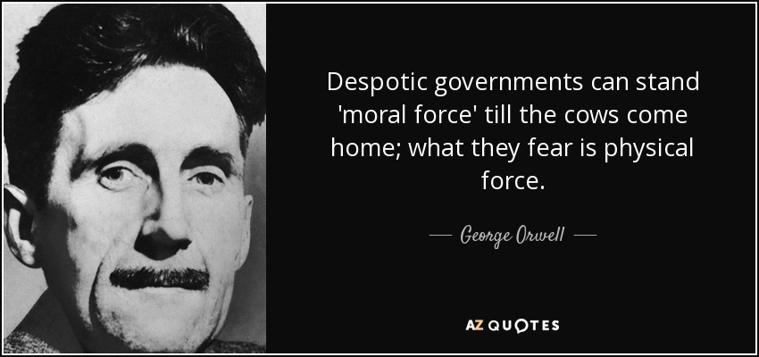 Despotic governments can stand 'moral force' till the cows come home; what they fear is physical force. - George Orwell