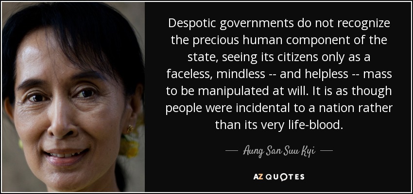 Despotic governments do not recognize the precious human component of the state, seeing its citizens only as a faceless, mindless -- and helpless -- mass to be manipulated at will. It is as though people were incidental to a nation rather than its very life-blood. - Aung San Suu Kyi