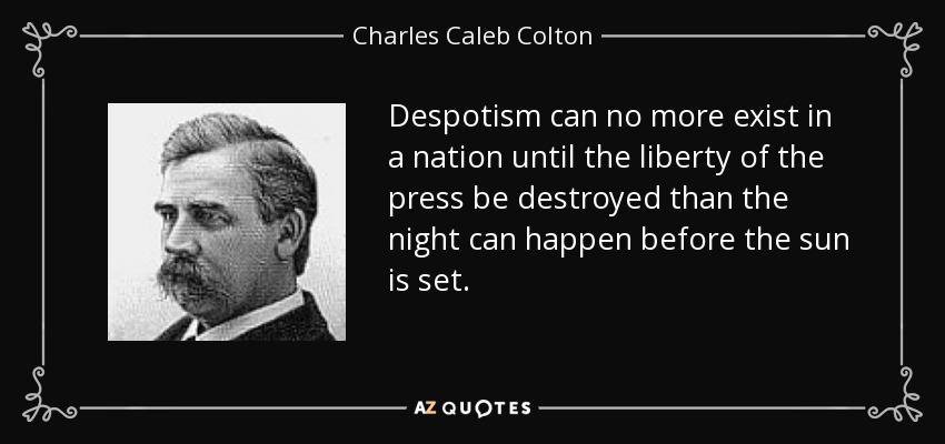 Despotism can no more exist in a nation until the liberty of the press be destroyed than the night can happen before the sun is set. - Charles Caleb Colton