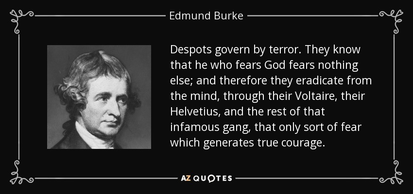 Despots govern by terror. They know that he who fears God fears nothing else; and therefore they eradicate from the mind, through their Voltaire, their Helvetius, and the rest of that infamous gang, that only sort of fear which generates true courage. - Edmund Burke