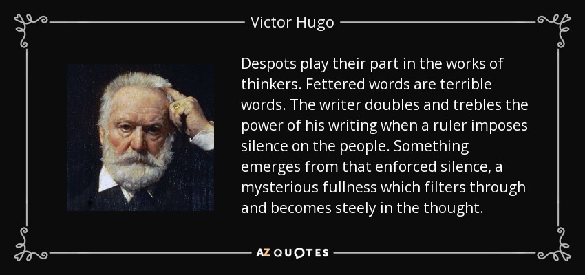 Despots play their part in the works of thinkers. Fettered words are terrible words. The writer doubles and trebles the power of his writing when a ruler imposes silence on the people. Something emerges from that enforced silence, a mysterious fullness which filters through and becomes steely in the thought. - Victor Hugo