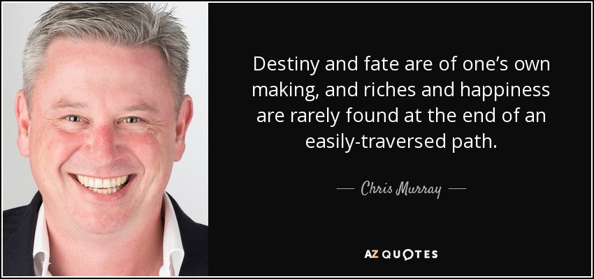Destiny and fate are of one’s own making, and riches and happiness are rarely found at the end of an easily-traversed path. - Chris Murray