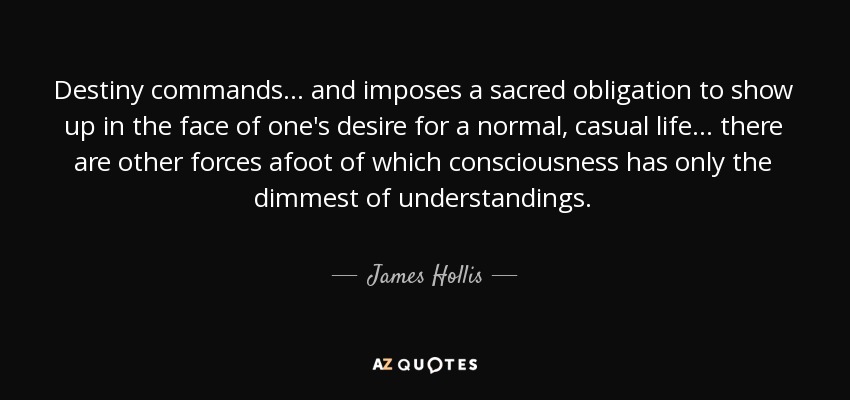 Destiny commands... and imposes a sacred obligation to show up in the face of one's desire for a normal, casual life... there are other forces afoot of which consciousness has only the dimmest of understandings. - James Hollis
