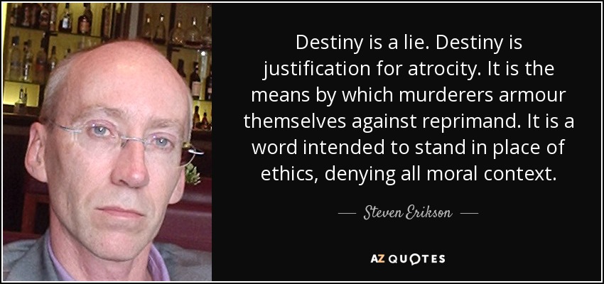 Destiny is a lie. Destiny is justification for atrocity. It is the means by which murderers armour themselves against reprimand. It is a word intended to stand in place of ethics, denying all moral context. - Steven Erikson