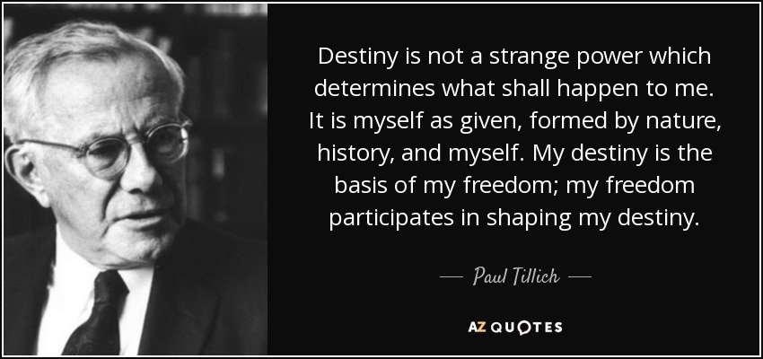Destiny is not a strange power which determines what shall happen to me. It is myself as given, formed by nature, history, and myself. My destiny is the basis of my freedom; my freedom participates in shaping my destiny. - Paul Tillich