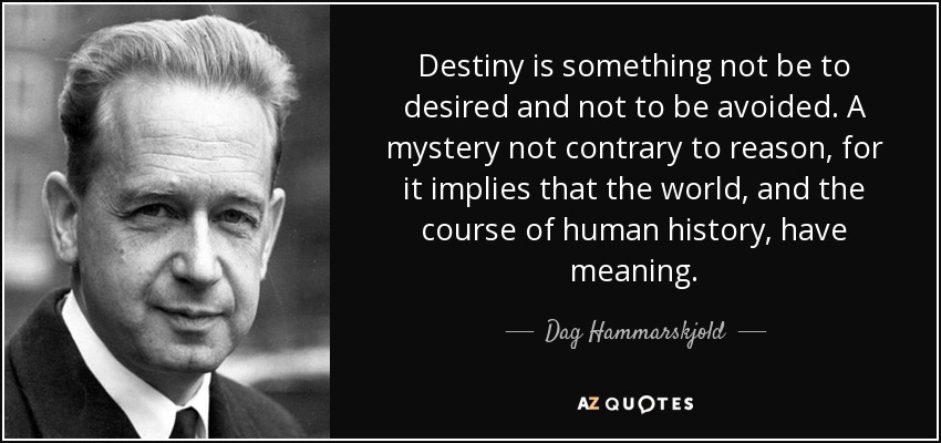Destiny is something not be to desired and not to be avoided. A mystery not contrary to reason, for it implies that the world, and the course of human history, have meaning. - Dag Hammarskjold