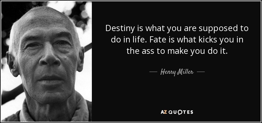 Destiny is what you are supposed to do in life. Fate is what kicks you in the ass to make you do it. - Henry Miller