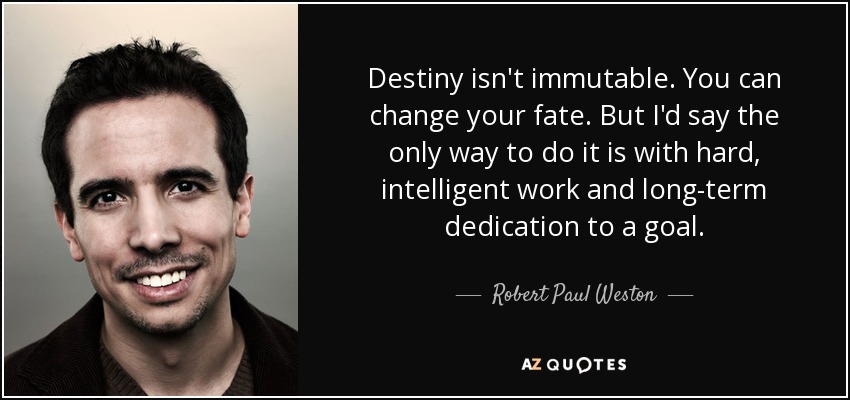 Destiny isn't immutable. You can change your fate. But I'd say the only way to do it is with hard, intelligent work and long-term dedication to a goal. - Robert Paul Weston