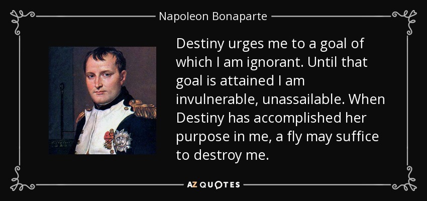 Destiny urges me to a goal of which I am ignorant. Until that goal is attained I am invulnerable, unassailable. When Destiny has accomplished her purpose in me, a fly may suffice to destroy me. - Napoleon Bonaparte
