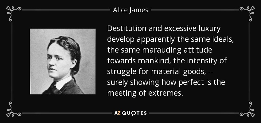 Destitution and excessive luxury develop apparently the same ideals, the same marauding attitude towards mankind, the intensity of struggle for material goods, -- surely showing how perfect is the meeting of extremes. - Alice James