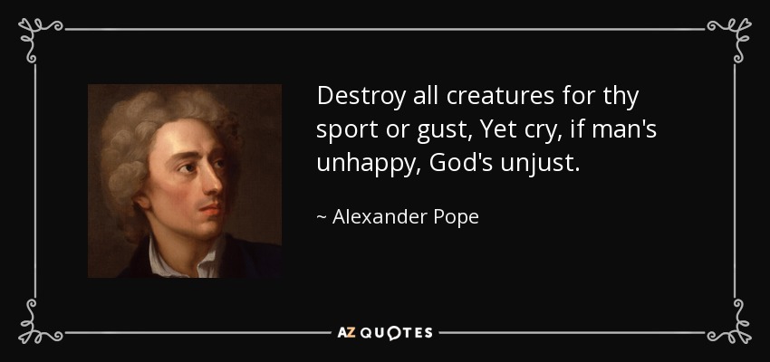 Destroy all creatures for thy sport or gust, Yet cry, if man's unhappy, God's unjust. - Alexander Pope