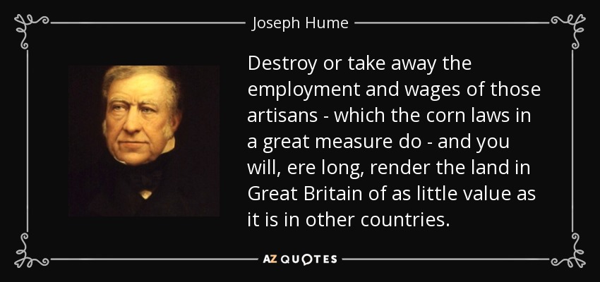 Destroy or take away the employment and wages of those artisans - which the corn laws in a great measure do - and you will, ere long, render the land in Great Britain of as little value as it is in other countries. - Joseph Hume