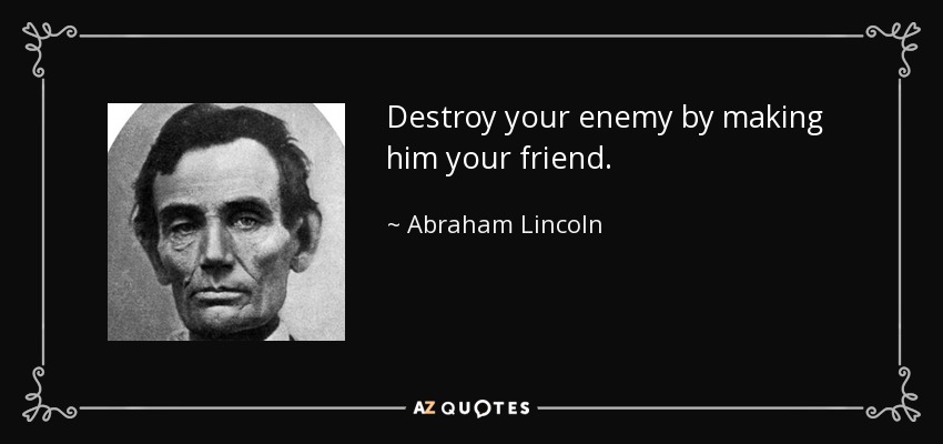 Destroy your enemy by making him your friend. - Abraham Lincoln