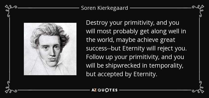 Destroy your primitivity, and you will most probably get along well in the world, maybe achieve great success--but Eternity will reject you. Follow up your primitivity, and you will be shipwrecked in temporality, but accepted by Eternity. - Soren Kierkegaard