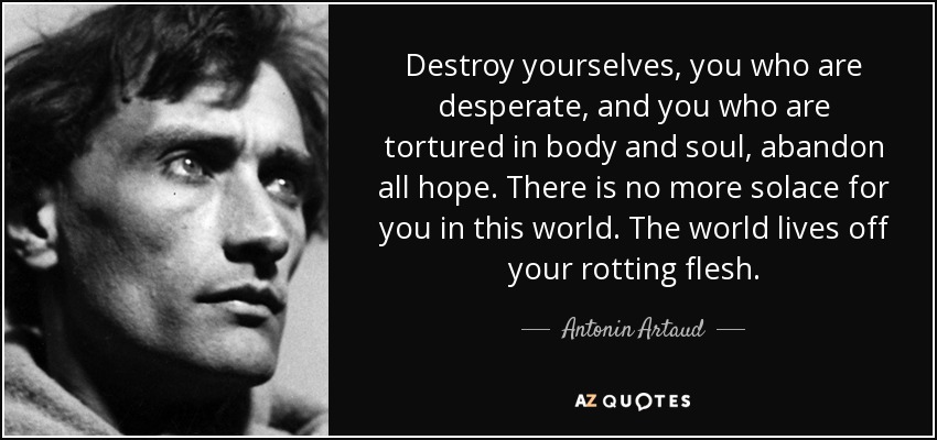 Destroy yourselves, you who are desperate, and you who are tortured in body and soul, abandon all hope. There is no more solace for you in this world. The world lives off your rotting flesh. - Antonin Artaud