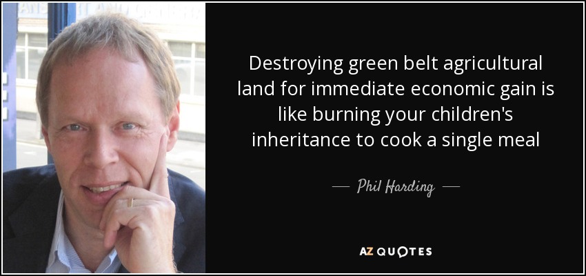 Destroying green belt agricultural land for immediate economic gain is like burning your children's inheritance to cook a single meal - Phil Harding