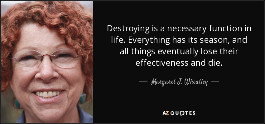 Destroying is a necessary function in life. Everything has its season, and all things eventually lose their effectiveness and die. - Margaret J. Wheatley